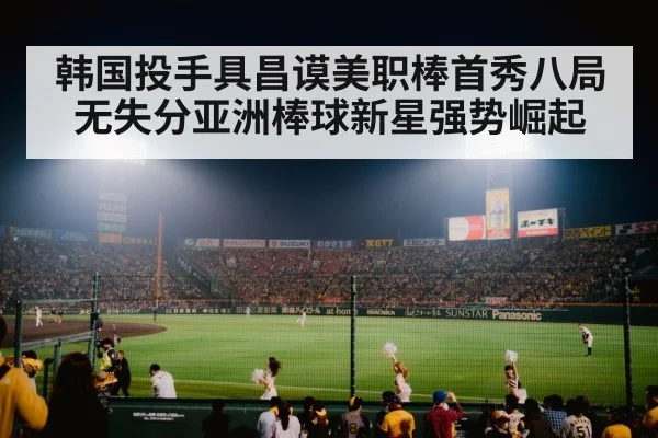 韩国投手具昌谟美职棒首秀八局无失分亚洲棒球新星强势崛起