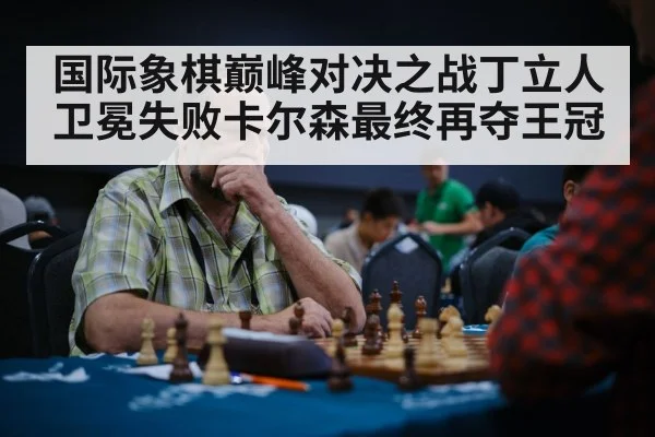 国际象棋巅峰对决之战丁立人卫冕失败卡尔森最终再夺王冠