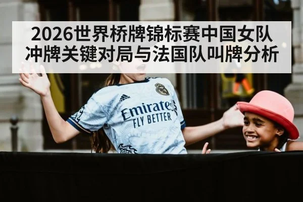 2026世界桥牌锦标赛中国女队冲牌关键对局与法国队叫牌分析